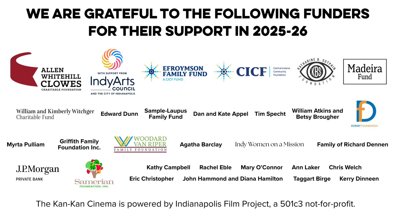 We are grateful to the following funders for their support in 2025-26. Supporters include the Allen Whitehill Clowes Charitable Foundation, the Indy Arts Council and the City of Indianapolis, the Efroymson Family Fund, CICF, the Katharine B. Sutphin Foundation, the Madeira Fund, the Dorsey Foundation, the Woodard Van Riper Family Foundation, J.P. Morgan Private Bank, the Samerian Foundation, and many individual donors. The Kan-Kan Cinema is powered by Indianapolis Film Project, a 501c3 not-for-profit.